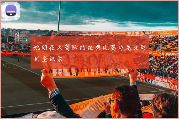 姚明在火箭队的经典比赛与高光时刻全记录