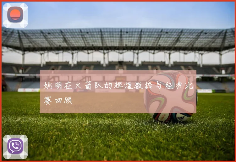 姚明在火箭队的辉煌数据与经典比赛回顾