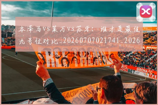 本泽马vs莱万vs苏牙：谁才是最佳九号位对比_20260707021741_20260731174127