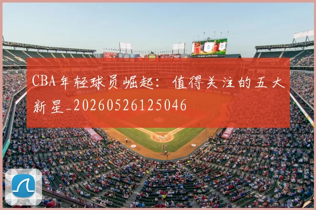 CBA年轻球员崛起：值得关注的五大新星_20260526125046