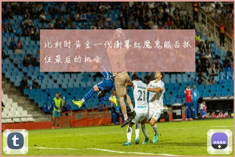 比利时黄金一代谢幕红魔鬼能否抓住最后的机会