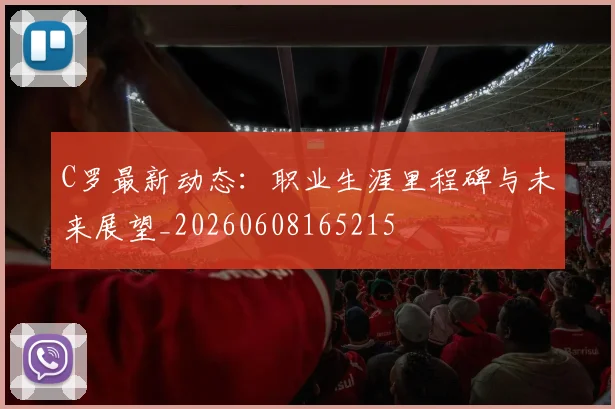 C罗最新动态：职业生涯里程碑与未来展望_20260608165215