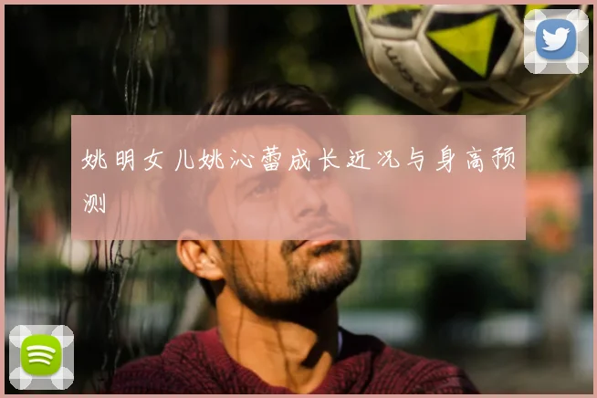 姚明女儿姚沁蕾成长近况与身高预测