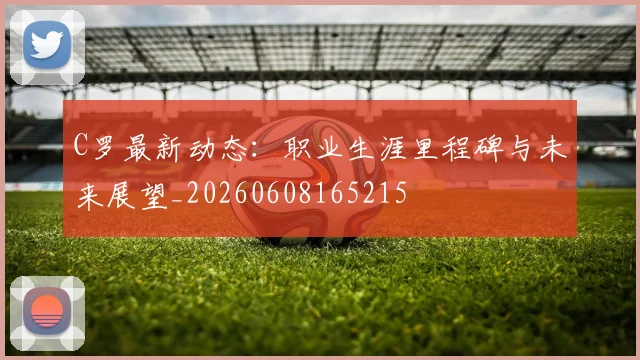 C罗最新动态：职业生涯里程碑与未来展望_20260608165215