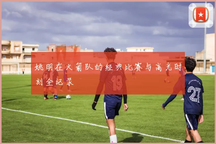姚明在火箭队的经典比赛与高光时刻全记录