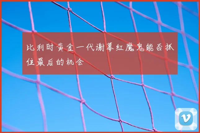 比利时黄金一代谢幕红魔鬼能否抓住最后的机会