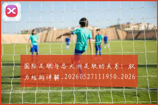 国际足联与各大洲足联的关系：权力结构详解_20260527111950_20260703224711_20260719165854