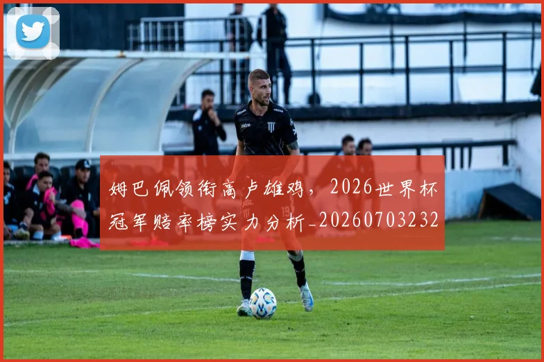 姆巴佩领衔高卢雄鸡，2026世界杯冠军赔率榜实力分析_20260703232415