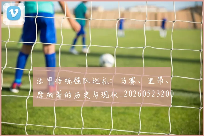 法甲传统强队巡礼：马赛、里昂、摩纳哥的历史与现状_20260523200107_20260707153108