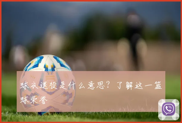 球衣退役是什么意思？了解这一篮球荣誉