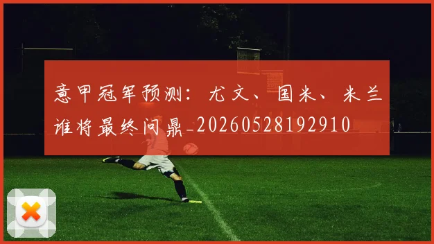 意甲冠军预测：尤文、国米、米兰谁将最终问鼎_20260528192910
