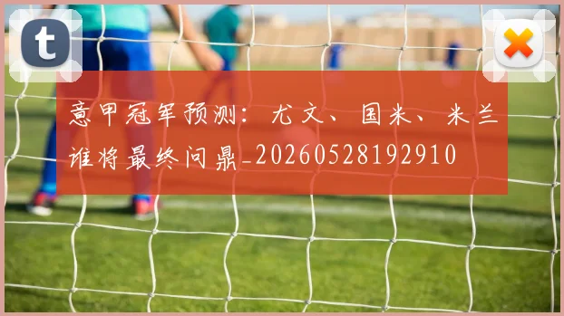 意甲冠军预测：尤文、国米、米兰谁将最终问鼎_20260528192910