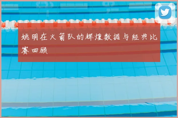 姚明在火箭队的辉煌数据与经典比赛回顾